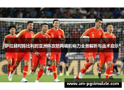 萨拉赫对阵比利时亚洲杯攻防两端影响力全景解析与战术启示